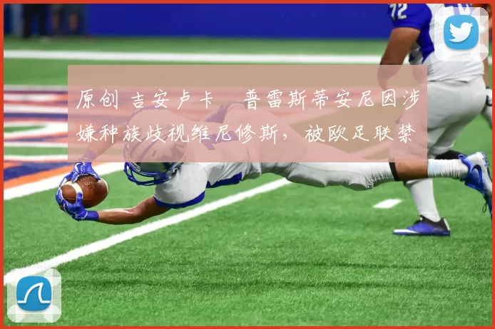 原创 吉安卢卡・普雷斯蒂安尼因涉嫌种族歧视维尼修斯，被欧足联禁赛