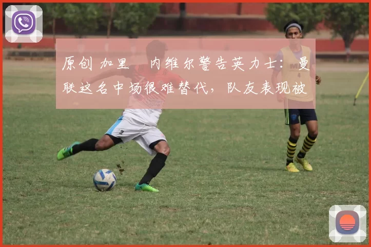 原创 加里・内维尔警告英力士：曼联这名中场很难替代，队友表现被赞 “离谱”