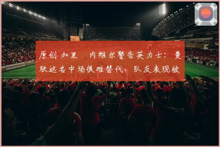 原创 加里・内维尔警告英力士:曼联这名中场很难替代,队友表现被赞 “离谱”