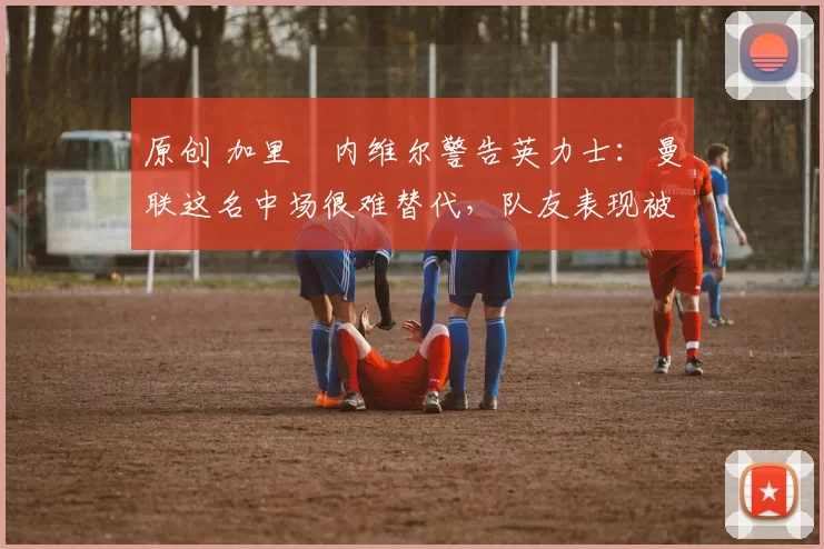 原创 加里・内维尔警告英力士：曼联这名中场很难替代，队友表现被赞 “离谱”