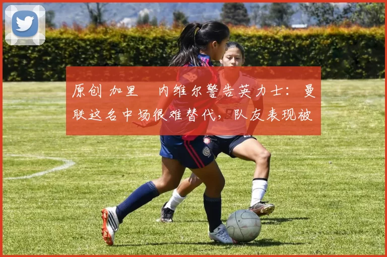 原创 加里・内维尔警告英力士：曼联这名中场很难替代，队友表现被赞 “离谱”