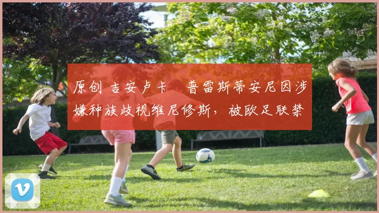 原创 吉安卢卡・普雷斯蒂安尼因涉嫌种族歧视维尼修斯，被欧足联禁赛