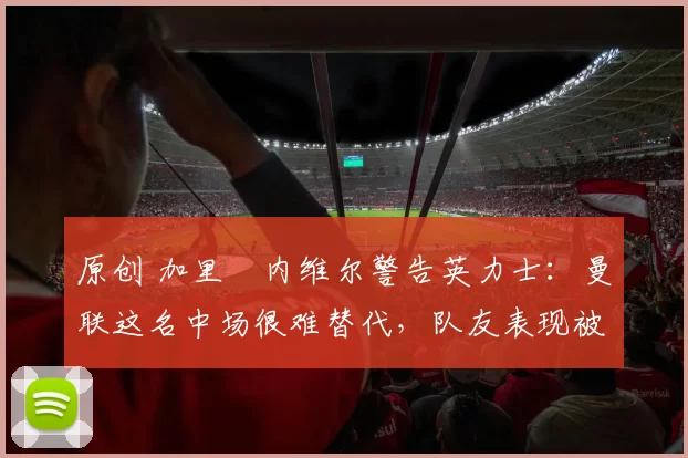 原创 加里・内维尔警告英力士：曼联这名中场很难替代，队友表现被赞 “离谱”