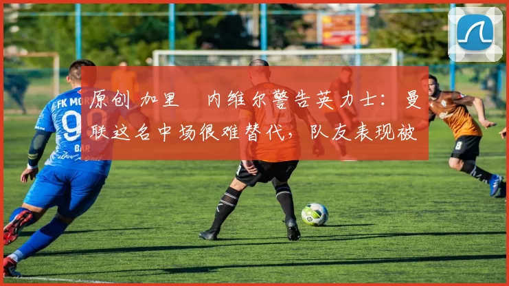 原创 加里・内维尔警告英力士：曼联这名中场很难替代，队友表现被赞 “离谱”