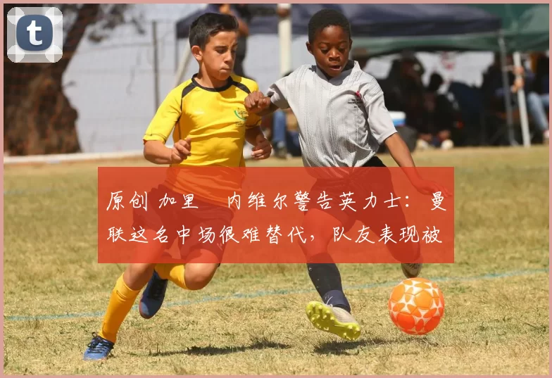 原创 加里・内维尔警告英力士：曼联这名中场很难替代，队友表现被赞 “离谱”