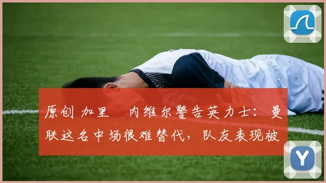 原创 加里・内维尔警告英力士：曼联这名中场很难替代，队友表现被赞 “离谱”