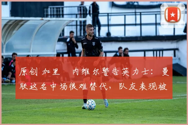 原创 加里・内维尔警告英力士：曼联这名中场很难替代，队友表现被赞 “离谱”