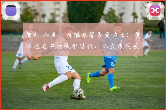 原创 加里・内维尔警告英力士:曼联这名中场很难替代,队友表现被赞 “离谱”