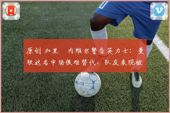 原创 加里・内维尔警告英力士：曼联这名中场很难替代，队友表现被赞 “离谱”