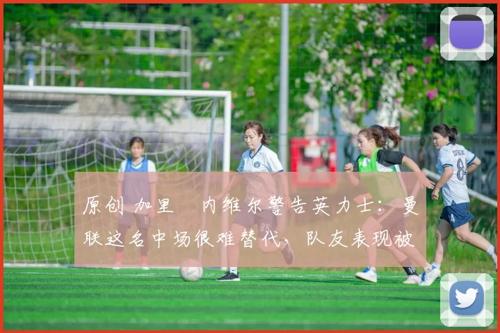 原创 加里・内维尔警告英力士:曼联这名中场很难替代,队友表现被赞 “离谱”