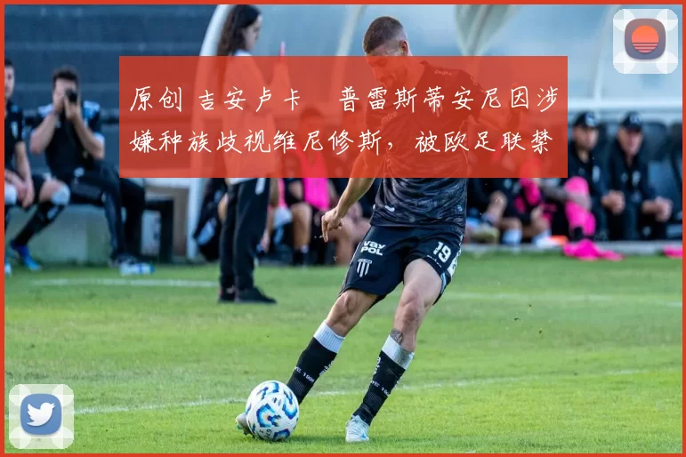 原创 吉安卢卡・普雷斯蒂安尼因涉嫌种族歧视维尼修斯,被欧足联禁赛