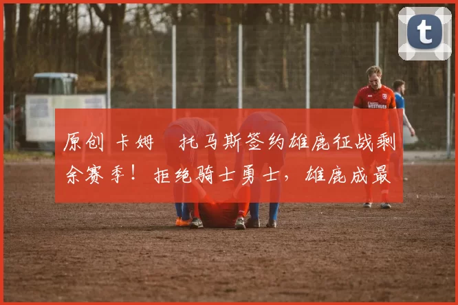 原创 卡姆・托马斯签约雄鹿征战剩余赛季！拒绝骑士勇士，雄鹿成最优选