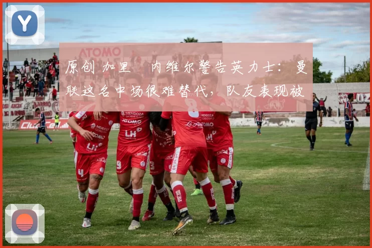 原创 加里・内维尔警告英力士：曼联这名中场很难替代，队友表现被赞 “离谱”