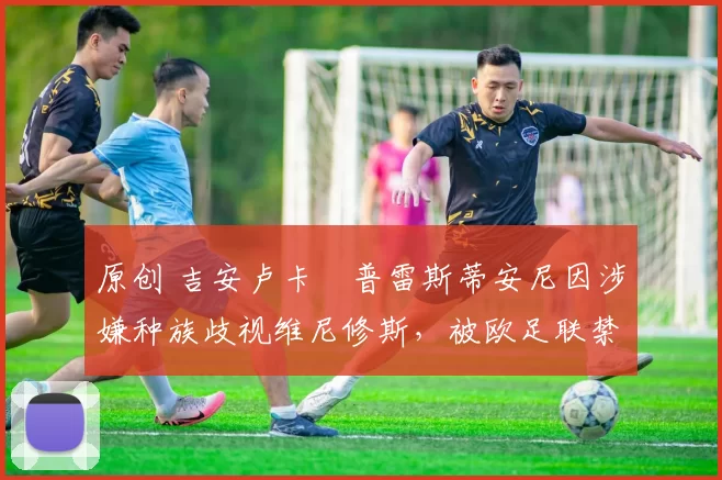 原创 吉安卢卡・普雷斯蒂安尼因涉嫌种族歧视维尼修斯,被欧足联禁赛