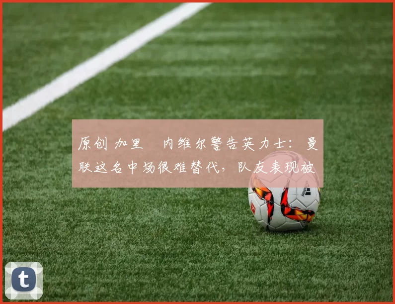 原创 加里・内维尔警告英力士：曼联这名中场很难替代，队友表现被赞 “离谱”