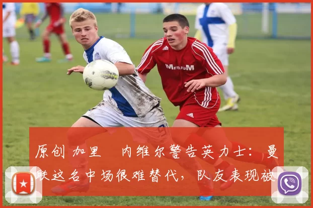 原创 加里・内维尔警告英力士：曼联这名中场很难替代，队友表现被赞 “离谱”