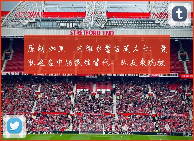 原创 加里・内维尔警告英力士：曼联这名中场很难替代，队友表现被赞 “离谱”