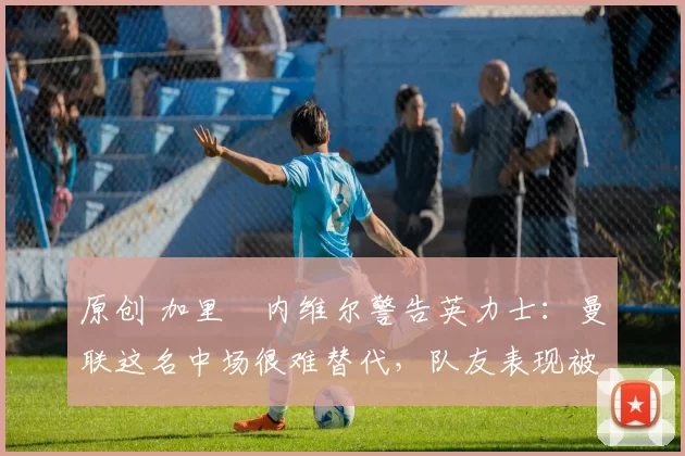 原创 加里・内维尔警告英力士：曼联这名中场很难替代，队友表现被赞 “离谱”