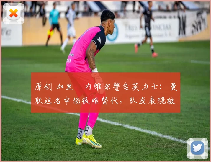 原创 加里・内维尔警告英力士：曼联这名中场很难替代，队友表现被赞 “离谱”