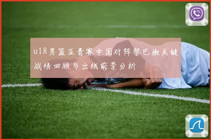 u18男篮亚青赛中国对阵黎巴嫩关键战绩回顾与出线前景分析