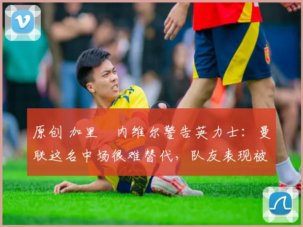 原创 加里・内维尔警告英力士：曼联这名中场很难替代，队友表现被赞 “离谱”