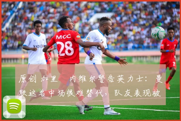 原创 加里・内维尔警告英力士：曼联这名中场很难替代，队友表现被赞 “离谱”