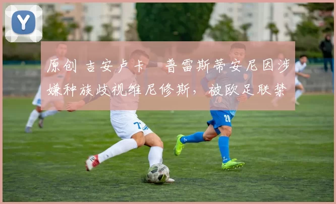 原创 吉安卢卡・普雷斯蒂安尼因涉嫌种族歧视维尼修斯，被欧足联禁赛