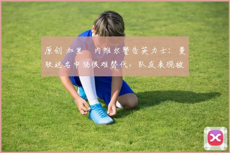 原创 加里・内维尔警告英力士：曼联这名中场很难替代，队友表现被赞 “离谱”