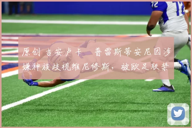 原创 吉安卢卡・普雷斯蒂安尼因涉嫌种族歧视维尼修斯，被欧足联禁赛