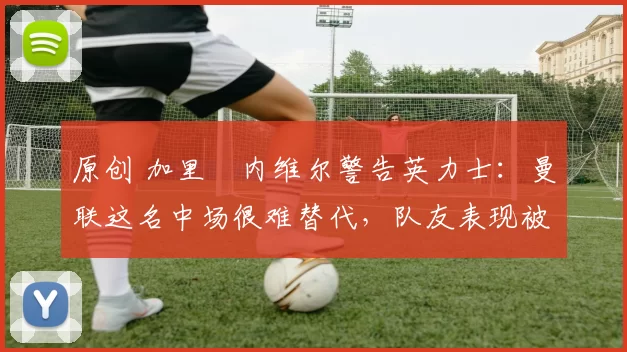 原创 加里・内维尔警告英力士:曼联这名中场很难替代,队友表现被赞 “离谱”