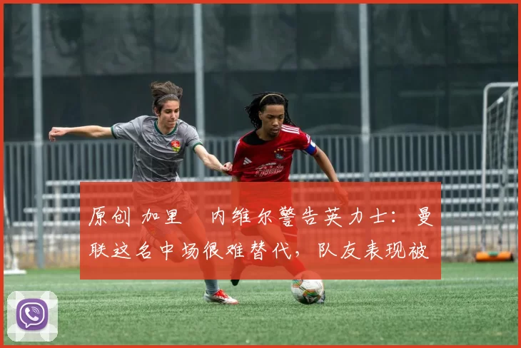原创 加里・内维尔警告英力士:曼联这名中场很难替代,队友表现被赞 “离谱”