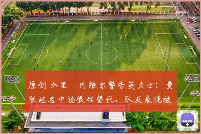 原创 加里・内维尔警告英力士：曼联这名中场很难替代，队友表现被赞 “离谱”