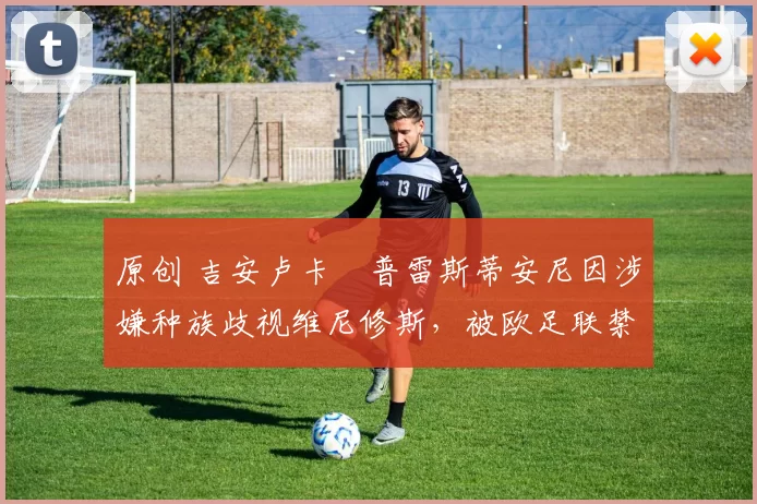 原创 吉安卢卡・普雷斯蒂安尼因涉嫌种族歧视维尼修斯，被欧足联禁赛