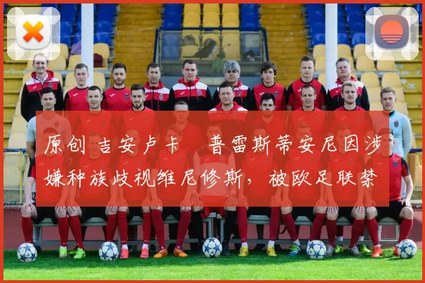 原创 吉安卢卡・普雷斯蒂安尼因涉嫌种族歧视维尼修斯，被欧足联禁赛