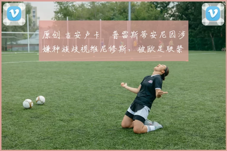原创 吉安卢卡・普雷斯蒂安尼因涉嫌种族歧视维尼修斯，被欧足联禁赛