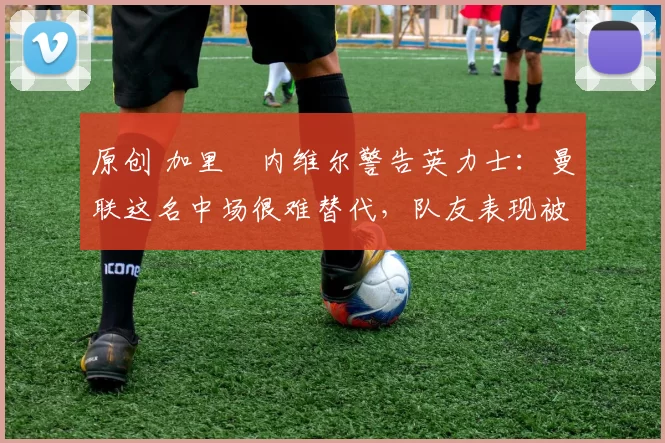 原创 加里・内维尔警告英力士：曼联这名中场很难替代，队友表现被赞 “离谱”