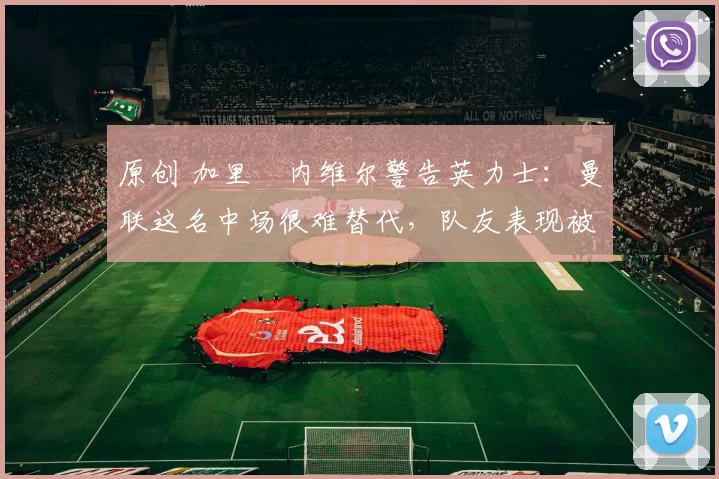 原创 加里・内维尔警告英力士：曼联这名中场很难替代，队友表现被赞 “离谱”