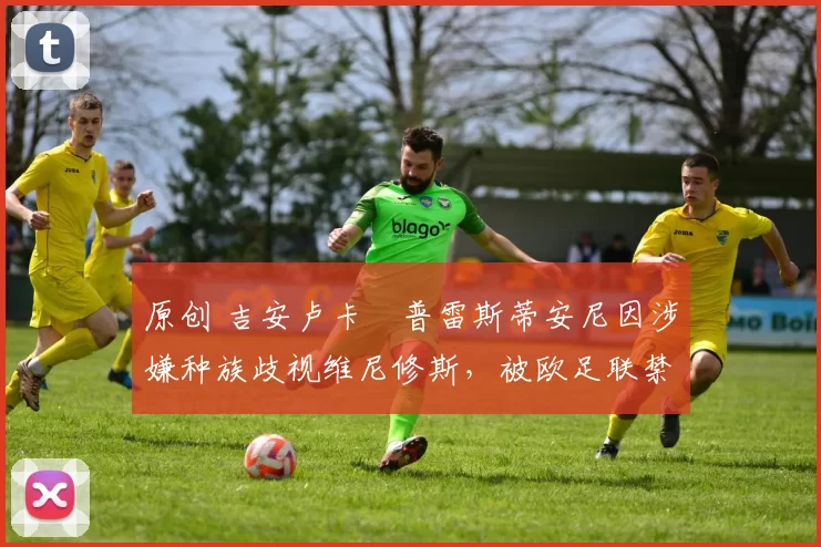 原创 吉安卢卡・普雷斯蒂安尼因涉嫌种族歧视维尼修斯,被欧足联禁赛