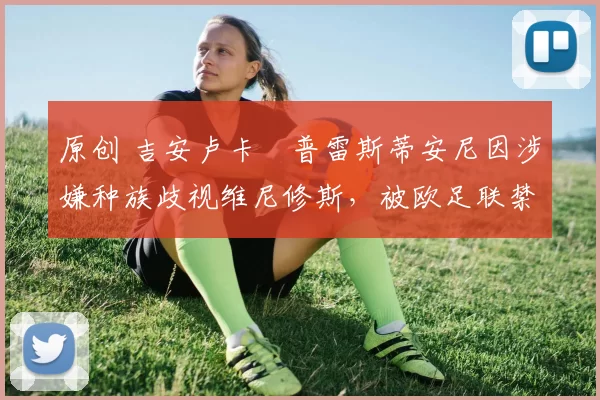 原创 吉安卢卡・普雷斯蒂安尼因涉嫌种族歧视维尼修斯，被欧足联禁赛