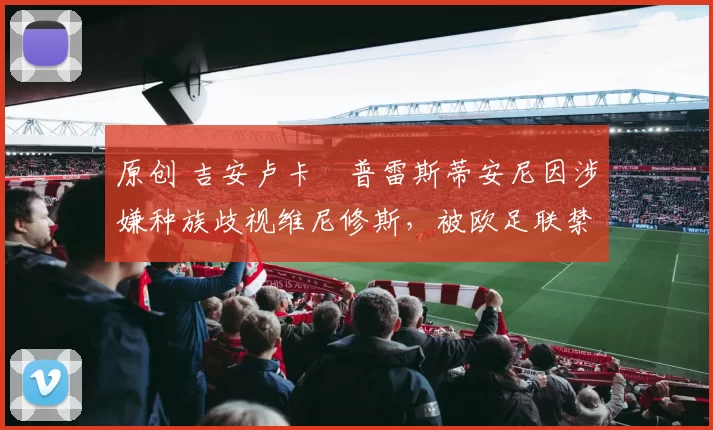 原创 吉安卢卡・普雷斯蒂安尼因涉嫌种族歧视维尼修斯，被欧足联禁赛