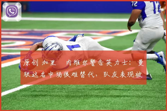 原创 加里・内维尔警告英力士：曼联这名中场很难替代，队友表现被赞 “离谱”