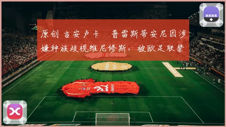 原创 吉安卢卡・普雷斯蒂安尼因涉嫌种族歧视维尼修斯,被欧足联禁赛