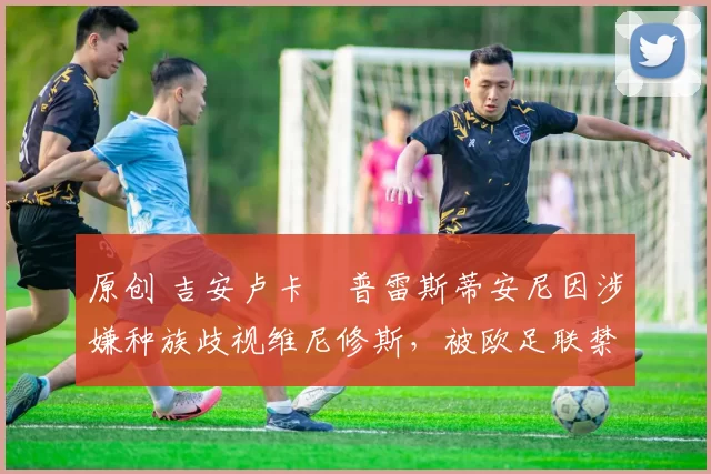 原创 吉安卢卡・普雷斯蒂安尼因涉嫌种族歧视维尼修斯，被欧足联禁赛