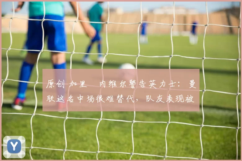 原创 加里・内维尔警告英力士：曼联这名中场很难替代，队友表现被赞 “离谱”