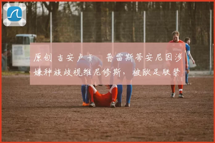 原创 吉安卢卡・普雷斯蒂安尼因涉嫌种族歧视维尼修斯，被欧足联禁赛