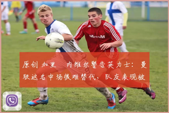 原创 加里・内维尔警告英力士:曼联这名中场很难替代,队友表现被赞 “离谱”