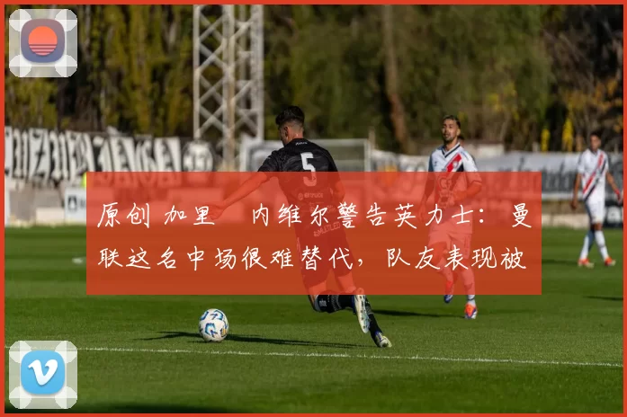 原创 加里・内维尔警告英力士:曼联这名中场很难替代,队友表现被赞 “离谱”