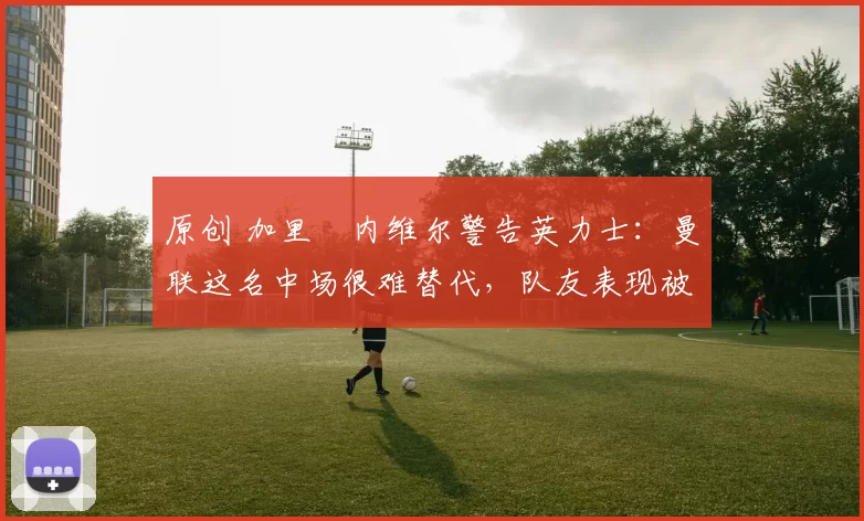 原创 加里・内维尔警告英力士：曼联这名中场很难替代，队友表现被赞 “离谱”