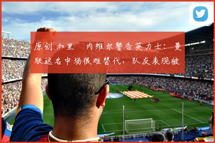 原创 加里・内维尔警告英力士:曼联这名中场很难替代,队友表现被赞 “离谱”