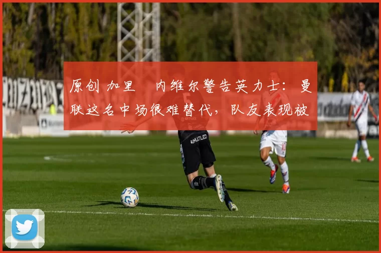 原创 加里・内维尔警告英力士：曼联这名中场很难替代，队友表现被赞 “离谱”